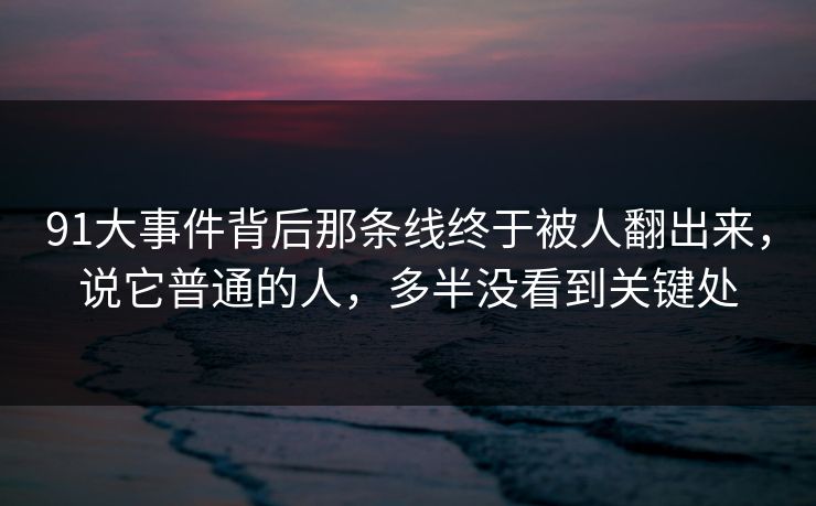 91大事件背后那条线终于被人翻出来，说它普通的人，多半没看到关键处