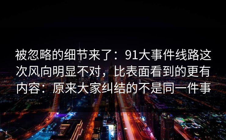 被忽略的细节来了：91大事件线路这次风向明显不对，比表面看到的更有内容：原来大家纠结的不是同一件事