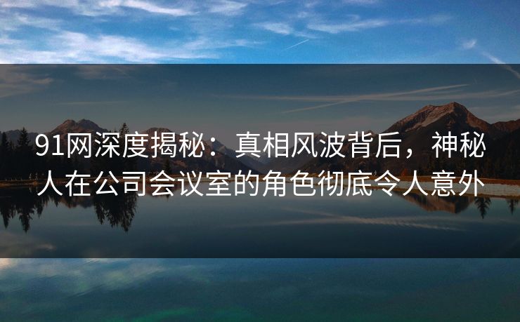 91网深度揭秘：真相风波背后，神秘人在公司会议室的角色彻底令人意外
